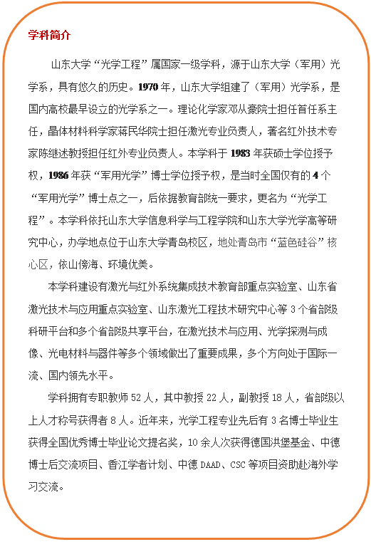 圆角矩形: 学科简介 必赢76net线路官网“光学工程”属国家一级学科,源于必赢76net线路官网(军用)光学系,具有悠久的历史。1970年,必赢76net线路官网组建了(军用)光学系,是国内高校最早设立的光学系之一。理论化学家邓从豪院士担任首任系主任,晶体材料科学家蒋民华院士担任激光专业负责人,著名红外技术专家陈继述教授担任红外专业负责人。本学科于1983年获硕士学位授予权,1986年获“军用光学”博士学位授予权,是当时全国仅有的4个“军用光学”博士点之一,后依据教育部统一要求,更名为“光学工程”。本学科依托必赢76net线路官网和必赢76net线路官网光学高等研究中心,办学地点位于必赢76net线路官网青岛校区,地处青岛市“蓝色硅谷”核心区,依山傍海、环境优美。本学科建设有激光与红外系统集成技术教育部重点实验室、山东省激光技术与应用重点实验室、山东激光工程技术研究中心等3个省部级科研平台和多个省部级共享平台,在激光技术与应用、光学探测与成像、光电材料与器件等多个领域做出了重要成果,多个方向处于国际一流、国内领先水平。学科拥有专职教师52人,其中教授22人,副教授18人,省部级以上人才称号获得者8人。近年来,光学工程专业先后有3名博士毕业生获得全国优秀博士毕业论文提名奖,10余人次获得德国洪堡基金、中德博士后交流项目、香江学者计划、中德DAAD、CSC等项目资助赴海外学习交流。